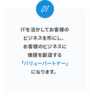 01。ITを活かしてお客様のビジネスを形にし、お客様のビジネスに価値を創造する「バリューパートナー」になります。