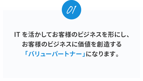 01。ITを活かしてお客様のビジネスを形にし、お客様のビジネスに価値を創造する「バリューパートナー」になります。
