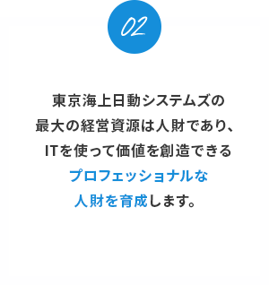 02。
東京海上日動システムズの最大の経営資源は人財であり、ITを使って価値を創造できるプロフェッショナルな人財を育成します。
