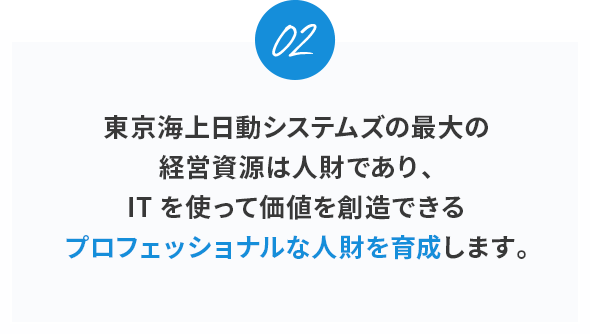 02。
東京海上日動システムズの最大の経営資源は人財であり、ITを使って価値を創造できるプロフェッショナルな人財を育成します。
