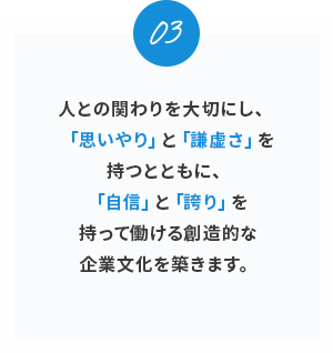 03。
人との関わりを大切にし、「思いやり」と「謙虚さ」を持つとともに、「自信」と「誇り」を持って働ける創造的な企業文化を築きます。
