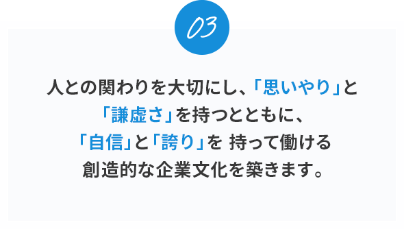 03。
人との関わりを大切にし、「思いやり」と「謙虚さ」を持つとともに、「自信」と「誇り」を持って働ける創造的な企業文化を築きます。
