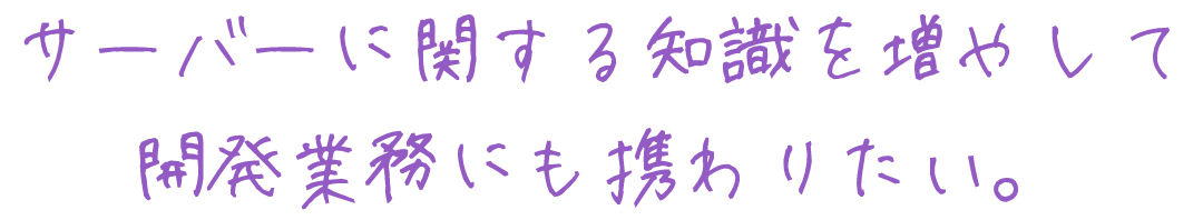 サーバーに関する知識を増やして開発業務にも携わりたい。