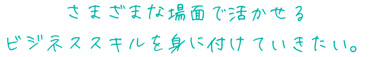 さまざまな場面で活かせる
ビジネススキルを身に付けていきたい。