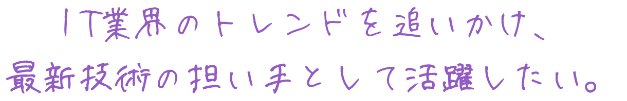 I T業界のトレンドを追いかけ、
最新技術の担い手として活躍したい。